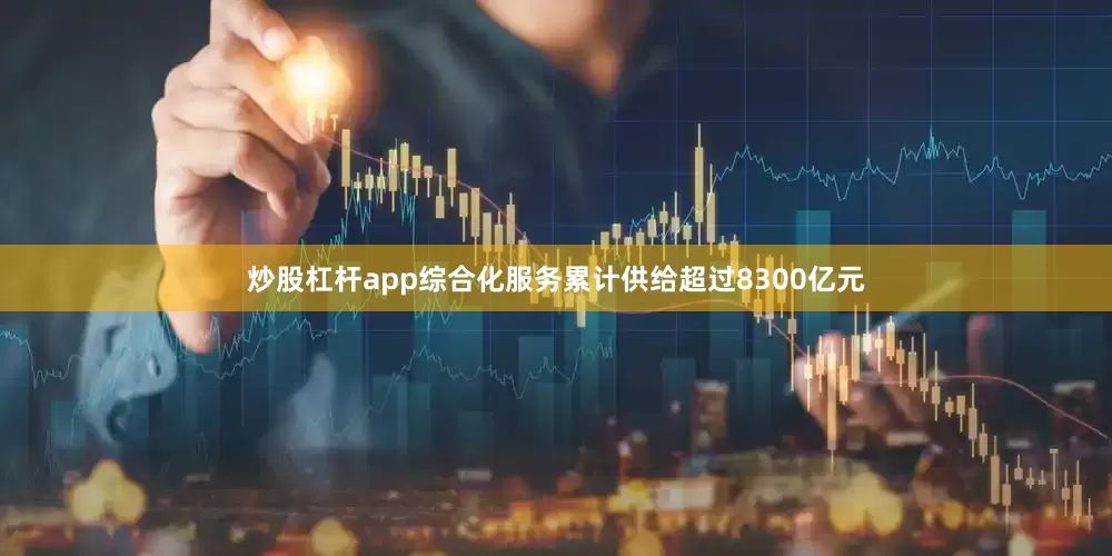 炒股杠桿app綜合化服務(wù)累計供給超過8300億元